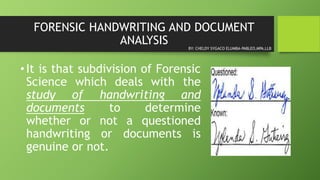 FORENSIC HANDWRITING AND DOCUMENT
ANALYSIS
•It is that subdivision of Forensic
Science which deals with the
study of handwriting and
documents to determine
whether or not a questioned
handwriting or documents is
genuine or not.
BY: CHELDY SYGACO ELUMBA-PABLEO,MPA,LLB
 