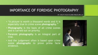 IMPORTANCE OF FORENSIC PHOTOGRAPHY
• “A picture is worth a thousand words and it is
especially true in crime scene photography.”
• Photography is the basis of all crime scenes
and is carried out on priority.
• Forensic photography is an integral part of
trial.
• And the judgement often is based upon crime
scene photographs to prove prima facie
evidence.
BY: CHELDY SYGACO ELUMBA-PABLEO,MPA,LLB
 
