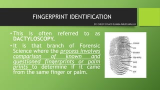FINGERPRINT IDENTIFICATION
• This is often referred to as
DACTYLOSCOPY.
• It is that branch of Forensic
Science where the process involves
comparison of known and
questioned fingerprints or palm
prints to determine if it came
from the same finger or palm.
BY: CHELDY SYGACO ELUMBA-PABLEO,MPA,LLB
 
