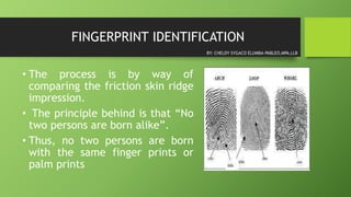 FINGERPRINT IDENTIFICATION
• The process is by way of
comparing the friction skin ridge
impression.
• The principle behind is that “No
two persons are born alike”.
• Thus, no two persons are born
with the same finger prints or
palm prints
BY: CHELDY SYGACO ELUMBA-PABLEO,MPA,LLB
 