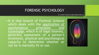 FORENSIC PSYCHOLOGY
• It is that branch of Forensic Science
which deals with the application of
psychological principles and
knowledge, which is of legal interest,
generally assessment of a person’s
emotional, physical and psychological
capacity to determine whether or
not he is mentally fit or not.
BY: CHELDY SYGACO ELUMBA-PABLEO,MPA,LLB
 