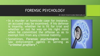 FORENSIC PSYCHOLOGY
• In a murder or homicide case for instance,
an accused may be examined, if his defense
is insanity, whether he is fit for trial and
whether or not he was on his right mind
when he committed the offense so as to
exempt him from any criminal liability.
• Sometimes, Forensic psychologists assist
law enforcement agents in serving as
“criminal profilers”.
BY: CHELDY SYGACO ELUMBA-PABLEO,MPA,LLB
 