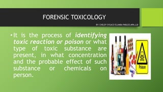 FORENSIC TOXICOLOGY
•It is the process of identifying
toxic reaction or poison or what
type of toxic substance are
present, in what concentration
and the probable effect of such
substance or chemicals on
person.
BY: CHELDY SYGACO ELUMBA-PABLEO,MPA,LLB
 