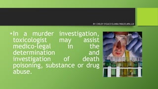 •In a murder investigation,
toxicologist may assist
medico-legal in the
determination and
investigation of death
poisoning, substance or drug
abuse.
BY: CHELDY SYGACO ELUMBA-PABLEO,MPA,LLB
 