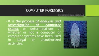 COMPUTER FORENSICS
• It is the process of analysis and
investigation of computer
crimes or determinations of
whether or not a computer or
computer systems have been used
in illegal or unauthorized
activities.
BY: CHELDY SYGACO ELUMBA-PABLEO,MPA,LLB
 