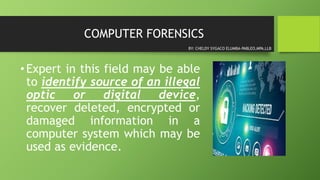 COMPUTER FORENSICS
•Expert in this field may be able
to identify source of an illegal
optic or digital device,
recover deleted, encrypted or
damaged information in a
computer system which may be
used as evidence.
BY: CHELDY SYGACO ELUMBA-PABLEO,MPA,LLB
 