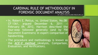 CARDINAL RULE OF METHODOLOGY IN
FORENSIC DOCUMENT ANALYSIS
• In, Robert E. Pettus, vs. United States, No.08–
CF–1361, argued December 6, 2011 --
February 09, 2012, Harrison described the
four-step followed generally (and by FBI
Document Examiners) in expert comparison of
handwriting.
• The procedure and methodology is known as
the ACE-V method (Analysis, Comparison,
Evaluation, and Verification).
BY: CHELDY SYGACO ELUMBA-PABLEO,MPA,LLB
 
