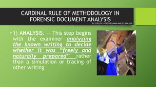 CARDINAL RULE OF METHODOLOGY IN
FORENSIC DOCUMENT ANALYSIS
• 1) ANALYSIS. — This step begins
with the examiner analyzing
the known writing to decide
whether it was “freely and
naturally prepared” rather
than a simulation or tracing of
other writing.
BY: CHELDY SYGACO ELUMBA-PABLEO,MPA,LLB
 