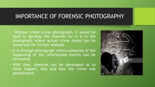 IMPORTANCE OF FORENSIC PHOTOGRAPHY
• Without crime scene photograph, it would be
hard to develop the theories for it is in the
photograph where actual crime scene can be
preserved for further analysis.
• It is through photograph where scenarios of the
happening of the unfortunate events can be
recreated.
• With that, theories can be developed as to
what happen, why and how the crime was
perpetrated.
 