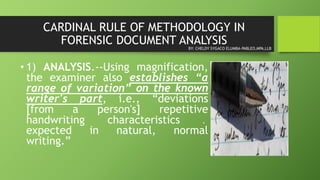 CARDINAL RULE OF METHODOLOGY IN
FORENSIC DOCUMENT ANALYSIS
• 1) ANALYSIS.--Using magnification,
the examiner also establishes “a
range of variation” on the known
writer's part, i.e., “deviations
[from a person's] repetitive
handwriting characteristics ․
expected in natural, normal
writing.”
BY: CHELDY SYGACO ELUMBA-PABLEO,MPA,LLB
 