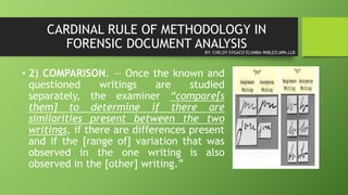 CARDINAL RULE OF METHODOLOGY IN
FORENSIC DOCUMENT ANALYSIS
• 2) COMPARISON. — Once the known and
questioned writings are studied
separately, the examiner “compare[s
them] to determine if there are
similarities present between the two
writings, if there are differences present
and if the [range of] variation that was
observed in the one writing is also
observed in the [other] writing.”
BY: CHELDY SYGACO ELUMBA-PABLEO,MPA,LLB
 
