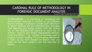 CARDINAL RULE OF METHODOLOGY IN
FORENSIC DOCUMENT ANALYSIS
• 3) EVALUATION. — In evaluating or “assess[ing] the
characteristics observed in common or not between
the two writings,” examiners consider both “pictorial”
or “gross” features and more detailed ones, including
“the beginning and ending strokes, how the writing
sits on the [hypothetical] baseline or ruled line of
writing,” “spacing [and height relationships] between
words and letters,” the “number of [strokes] used to
prepare a letter,” shading (“if you're going upstroke on
a letter, do you have heavier ink deposit than you
would on the down stroke”), and the side-slant of
letters.
BY: CHELDY SYGACO ELUMBA-PABLEO,MPA,LLB
 