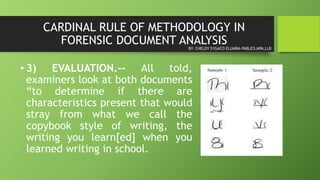 CARDINAL RULE OF METHODOLOGY IN
FORENSIC DOCUMENT ANALYSIS
• 3) EVALUATION.-- All told,
examiners look at both documents
“to determine if there are
characteristics present that would
stray from what we call the
copybook style of writing, the
writing you learn[ed] when you
learned writing in school.
BY: CHELDY SYGACO ELUMBA-PABLEO,MPA,LLB
 