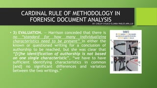 CARDINAL RULE OF METHODOLOGY IN
FORENSIC DOCUMENT ANALYSIS
• 3) EVALUATION. — Harrison conceded that there is
no “standard for how many individualizing
characteristics need to be present” in either the
known or questioned writing for a conclusion of
authorship to be reached, but she was clear that
“[t]he identification of authorship is not based
on one single characteristic”, “we have to have
sufficient identifying characteristics in common
[and] no significant differences and variation
between the two writings.”
BY: CHELDY SYGACO ELUMBA-PABLEO,MPA,LLB
 
