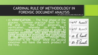 CARDINAL RULE OF METHODOLOGY IN
FORENSIC DOCUMENT ANALYSIS
• 4) VERIFICATION. — The final phase of the
process, “common practice” both for the
FBI and in “the field” generally, is
verification, whereby (in the FBI's
laboratory) “the handwriting is given to
another examiner who goes through the
same process to evaluate the conclusion
of the [first] examiner,” though the
repetition is not “blind” since the second
examiner will have the work product of
the first.
BY: CHELDY SYGACO ELUMBA-PABLEO,MPA,LLB
 