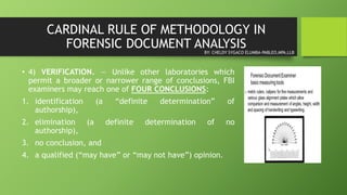 CARDINAL RULE OF METHODOLOGY IN
FORENSIC DOCUMENT ANALYSIS
• 4) VERIFICATION. — Unlike other laboratories which
permit a broader or narrower range of conclusions, FBI
examiners may reach one of FOUR CONCLUSIONS:
1. identification (a “definite determination” of
authorship),
2. elimination (a definite determination of no
authorship),
3. no conclusion, and
4. a qualified (“may have” or “may not have”) opinion.
BY: CHELDY SYGACO ELUMBA-PABLEO,MPA,LLB
 