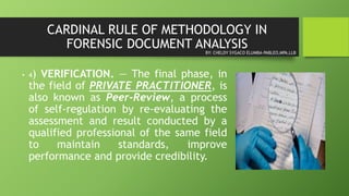 CARDINAL RULE OF METHODOLOGY IN
FORENSIC DOCUMENT ANALYSIS
• 4) VERIFICATION. — The final phase, in
the field of PRIVATE PRACTITIONER, is
also known as Peer-Review, a process
of self-regulation by re-evaluating the
assessment and result conducted by a
qualified professional of the same field
to maintain standards, improve
performance and provide credibility.
BY: CHELDY SYGACO ELUMBA-PABLEO,MPA,LLB
 