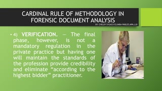 CARDINAL RULE OF METHODOLOGY IN
FORENSIC DOCUMENT ANALYSIS
• 4) VERIFICATION. — The final
phase, however, is not a
mandatory regulation in the
private practice but having one
will maintain the standards of
the profession provide credibility
and eliminate “according to the
highest bidder” practitioner.
BY: CHELDY SYGACO ELUMBA-PABLEO,MPA,LLB
 
