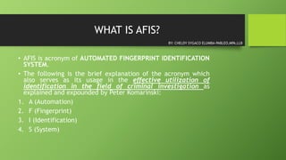WHAT IS AFIS?
• AFIS is acronym of AUTOMATED FINGERPRINT IDENTIFICATION
SYSTEM.
• The following is the brief explanation of the acronym which
also serves as its usage in the effective utilization of
identification in the field of criminal investigation as
explained and expounded by Peter Komarinski:
1. A (Automation)
2. F (Fingerprint)
3. I (Identification)
4. S (System)
BY: CHELDY SYGACO ELUMBA-PABLEO,MPA,LLB
 