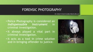 FORENSIC PHOTOGRAPHY
• Police Photography is considered an
indispensable instrument in
criminal investigation.
• It always played a vital part in
criminal investigation.
• It acts as a tool in crime solution
and in bringing offender to justice.
BY: CHELDY SYGACO ELUMBA-PABLEO,MPA,LLB
 