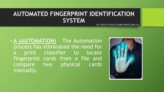 AUTOMATED FINGERPRINT IDENTIFICATION
SYSTEM
• A (AUTOMATION) – The Automation
process has eliminated the need for
a print classifier to locate
fingerprint cards from a file and
compare two physical cards
manually.
BY: CHELDY SYGACO ELUMBA-PABLEO,MPA,LLB
 