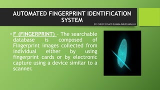 AUTOMATED FINGERPRINT IDENTIFICATION
SYSTEM
• F (FINGERPRINT) – The searchable
database is composed of
Fingerprint images collected from
individual either by using
fingerprint cards or by electronic
capture using a device similar to a
scanner.
BY: CHELDY SYGACO ELUMBA-PABLEO,MPA,LLB
 