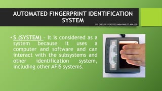 AUTOMATED FINGERPRINT IDENTIFICATION
SYSTEM
• S (SYSTEM) – It is considered as a
system because it uses a
computer and software and can
interact with the subsystems and
other identification system,
including other AFIS systems.
BY: CHELDY SYGACO ELUMBA-PABLEO,MPA,LLB
 