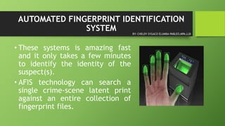 AUTOMATED FINGERPRINT IDENTIFICATION
SYSTEM
• These systems is amazing fast
and it only takes a few minutes
to identify the identity of the
suspect(s).
• AFIS technology can search a
single crime-scene latent print
against an entire collection of
fingerprint files.
BY: CHELDY SYGACO ELUMBA-PABLEO,MPA,LLB
 