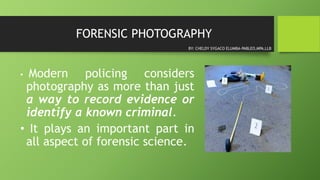 FORENSIC PHOTOGRAPHY
• Modern policing considers
photography as more than just
a way to record evidence or
identify a known criminal.
• It plays an important part in
all aspect of forensic science.
BY: CHELDY SYGACO ELUMBA-PABLEO,MPA,LLB
 
