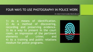 FOUR WAYS TO USE PHOTOGRAPHY IN POLICE WORK
1) As a means of identification.
2) As a method of discovering,
recording and preserving evidence.
3) As a way to present in the court
room, an impression of the pertinent
elements of crime; and
4) As a training and public relations
medium for police programs.
BY: CHELDY SYGACO ELUMBA-PABLEO,MPA,LLB
 