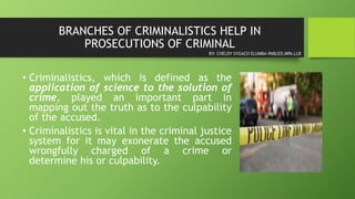 BRANCHES OF CRIMINALISTICS HELP IN
PROSECUTIONS OF CRIMINAL
• Criminalistics, which is defined as the
application of science to the solution of
crime, played an important part in
mapping out the truth as to the culpability
of the accused.
• Criminalistics is vital in the criminal justice
system for it may exonerate the accused
wrongfully charged of a crime or
determine his or culpability.
BY: CHELDY SYGACO ELUMBA-PABLEO,MPA,LLB
 