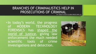 BRANCHES OF CRIMINALISTICS HELP IN
PROSECUTIONS OF CRIMINAL
• In today’s world, the progress
of MODERN TECHNOLOGY
FORENSICS has shaped the
world of justice, giving law
enforcement the much needed
scientific tools of crime
investigations and detection.
BY: CHELDY SYGACO ELUMBA-PABLEO,MPA,LLB
 