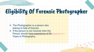 Eligibility Of Forensic Photographer
 The Photographer is a person who
belong to field of forensic.
 If the person is non forensic then the
Person should have experience of 25
Years in Photography.
 