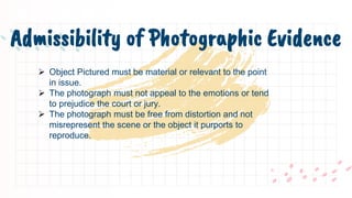 Admissibility of Photographic Evidence
 Object Pictured must be material or relevant to the point
in issue.
 The photograph must not appeal to the emotions or tend
to prejudice the court or jury.
 The photograph must be free from distortion and not
misrepresent the scene or the object it purports to
reproduce.
 