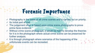  Photography is the basis of all crime scenes and is carried out on priority.
 Its Initial part of trial.
 The judgement often is based upon crime scene photographs to prove
prima facie evidence.
 Without crime scene photograph, it would be hard to develop the theories
for it is in the photograph where actual crime scene can be preserved for
further analysis.
 It is through photograph where scenarios of the happening of the
unfortunate events can be recreated.
Forensic Importance
 