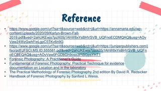 Reference
• https://www.google.com/url?sa=t&source=web&rct=j&url=https://annamaria.edu/wp-
content/uploads/2020/09/Karlyn-Brown-Fall-
2019.pdf&ved=2ahUKEwjs7pzX05j1AhW8xYsBHVSVB_UQFnoECDMQAQ&usg=AOv
Vaw24WzGwhf1eLgpC5TKv6n9G
• https://www.google.com/url?sa=t&source=web&rct=j&url=https://juniperpublishers.com/j
fsci/pdf/JFSCI.MS.ID.555581.pdf&ved=2ahUKEwjs7pzX05j1AhW8xYsBHVSVB_UQFn
oECBEQAQ&usg=AOvVaw0FGDbGh9oso3PtSGpsYHT1
• Forensic Photography: A Practitioner's Guide
• Fundamental of Forensic Photography: Practical Technique for evidence
documentation on Location and in the laboratory
• The Practical Methodology of Forensic Photography 2nd edition By David R. Redsicker
• Handbook of Forensic Photography by Sanford L.Weiss.
 