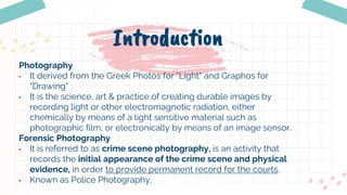 Introduction
Photography
• It derived from the Greek Photos for "Light" and Graphos for
"Drawing"
• It is the science, art & practice of creating durable images by
recording light or other electromagnetic radiation, either
chemically by means of a light sensitive material such as
photographic film, or electronically by means of an image sensor.
Forensic Photography
• It is referred to as crime scene photography, is an activity that
records the initial appearance of the crime scene and physical
evidence, in order to provide permanent record for the courts.
• Known as Police Photography.
 