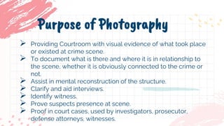  Providing Courtroom with visual evidence of what took place
or existed at crime scene.
 To document what is there and where it is in relationship to
the scene, whether it is obviously connected to the crime or
not.
 Assist in mental reconstruction of the structure.
 Clarify and aid interviews.
 Identify witness.
 Prove suspects presence at scene.
 Proof in court cases, used by investigators, prosecutor,
defense attorneys, witnesses.
Purpose of Photography
 