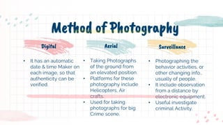 • Taking Photographs
of the ground from
an elevated position.
• Platforms for these
photography include
Helicopters, Air
crafts.
• Used for taking
photographs for big
Crime scene.
• Photographing the
behavior activities, or
other changing info.,
usually of people.
• It include observation
from a distance by
electronic equipment.
• Useful investigate
criminal Activity.
• It has an automatic
date & time Maker on
each image, so that
authenticity can be
verified.
Method of Photography
Digital Aerial Surveillance
 