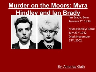 Murder on the Moors: Myra
  Hindley and Ian Brady
                     Ian Brady: Born
                     January 2nd 1938

                     Myra Hindley: Born:
                     July 23rd 1942
                     Died: November
                     15th, 2002.




               By; Amanda Guth
 