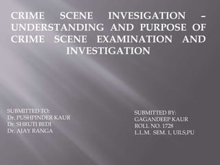 CRIME SCENE INVESIGATION –
UNDERSTANDING AND PURPOSE OF
CRIME SCENE EXAMINATION AND
INVESTIGATION
SUBMITTED TO:
Dr. PUSHPINDER KAUR
Dr. SHRUTI BEDI
Dr. AJAY RANGA
SUBMITTED BY:
GAGANDEEP KAUR
ROLL NO. 1728
L.L.M. SEM. 1, UILS,PU
 
