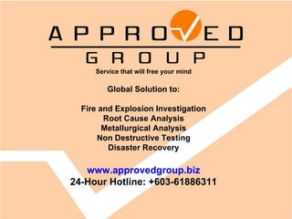 Service that will free your mind Global Solution to: Fire and Explosion Investigation Root Cause Analysis Metallurgical Analysis Non Destructive Testing Disaster Recovery www.approvedgroup.biz 24-Hour Hotline: +603-61886311 