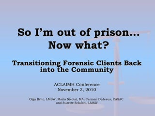 So I’m out of prison…So I’m out of prison…
Now what?Now what?
Transitioning Forensic Clients BackTransitioning Forensic Clients Back
into the Communityinto the Community
ACLAIMH ConferenceACLAIMH Conference
November 3, 2010November 3, 2010
Olga Brito, LMSW, Maria Nicolai, MA, Carmen DeJesus, CASACOlga Brito, LMSW, Maria Nicolai, MA, Carmen DeJesus, CASAC
and Suzette Sclafani, LMSWand Suzette Sclafani, LMSW
 