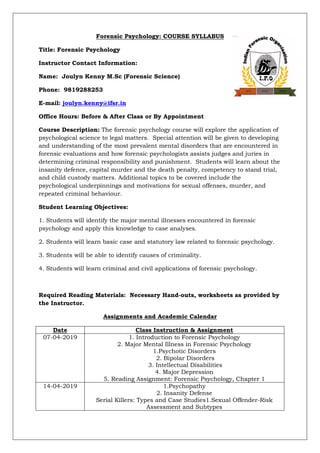 Forensic Psychology: COURSE SYLLABUS
Title: Forensic Psychology
Instructor Contact Information:
Name: Joulyn Kenny M.Sc (Forensic Science)
Phone: 9819288253
E-mail: joulyn.kenny@ifsr.in
Office Hours: Before & After Class or By Appointment
Course Description: The forensic psychology course will explore the application of
psychological science to legal matters. Special attention will be given to developing
and understanding of the most prevalent mental disorders that are encountered in
forensic evaluations and how forensic psychologists assists judges and juries in
determining criminal responsibility and punishment. Students will learn about the
insanity defence, capital murder and the death penalty, competency to stand trial,
and child custody matters. Additional topics to be covered include the
psychological underpinnings and motivations for sexual offenses, murder, and
repeated criminal behaviour.
Student Learning Objectives:
1. Students will identify the major mental illnesses encountered in forensic
psychology and apply this knowledge to case analyses.
2. Students will learn basic case and statutory law related to forensic psychology.
3. Students will be able to identify causes of criminality.
4. Students will learn criminal and civil applications of forensic psychology.
Required Reading Materials: Necessary Hand-outs, worksheets as provided by
the Instructor.
Assignments and Academic Calendar
Date Class Instruction & Assignment
07-04-2019 1. Introduction to Forensic Psychology
2. Major Mental Illness in Forensic Psychology
1.Psychotic Disorders
2. Bipolar Disorders
3. Intellectual Disabilities
4. Major Depression
5. Reading Assignment: Forensic Psychology, Chapter 1
14-04-2019 1.Psychopathy
2. Insanity Defense
Serial Killers: Types and Case Studies1.Sexual Offender-Risk
Assessment and Subtypes
 