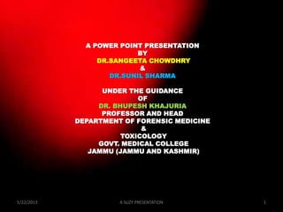 A POWER POINT PRESENTATION
BY
DR.SANGEETA CHOWDHRY
&
DR.SUNIL SHARMA
UNDER THE GUIDANCE
OF
DR. BHUPESH KHAJURIA
PROFESSOR AND HEAD
DEPARTMENT OF FORENSIC MEDICINE
&
TOXICOLOGY
GOVT. MEDICAL COLLEGE
JAMMU (JAMMU AND KASHMIR)
5/22/2013 1A SUZY PRESENTATION
 