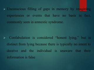  Unconscious filling of gaps in memory by imagining
experiences or events that have no basis in fact,
commonly seen in amnestic syndrome.
 Confabulation is considered “honest lying,” but is
distinct from lying because there is typically no intent to
deceive and the individual is unaware that their
information is false
 