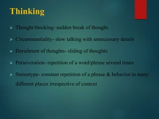 Thinking
 Thought blocking- sudden break of thought.
 Circumstantiality- slow talking with unnecessary details
 Derailment of thoughts- sliding of thoughts
 Perseveration- repetition of a word/phrase several times
 Stereotype- constant repetition of a phrase & behavior in many
different places irrespective of context
 