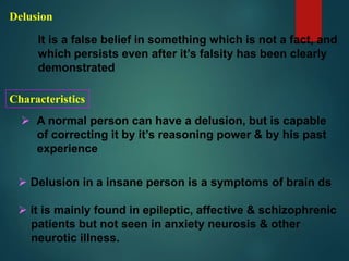 Delusion
It is a false belief in something which is not a fact, and
which persists even after it’s falsity has been clearly
demonstrated
Characteristics
 A normal person can have a delusion, but is capable
of correcting it by it’s reasoning power & by his past
experience
 Delusion in a insane person is a symptoms of brain ds
 it is mainly found in epileptic, affective & schizophrenic
patients but not seen in anxiety neurosis & other
neurotic illness.
 
