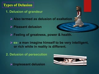 Types of Delusion
1. Delusion of grandeur
 Also termed as delusion of exaltation
 Pleasant delusion
 Feeling of greatness, power & health.
 ex- a man imagine himself to be very intelligent,
or rich while in reality is different.
2. Delusion of persecution
Unpleasant delusion
 