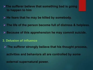 The sufferer believe that something bad is going
to happen to him
 He fears that he may be killed by somebody.
 The life of the person become full of distress & helpless.
 Because of this apprehension he may commit suicide.
3. Delusion of influence
 The sufferer strongly believe that his thought process,
activities and behaviors all are controlled by some
external supernatural power.
 